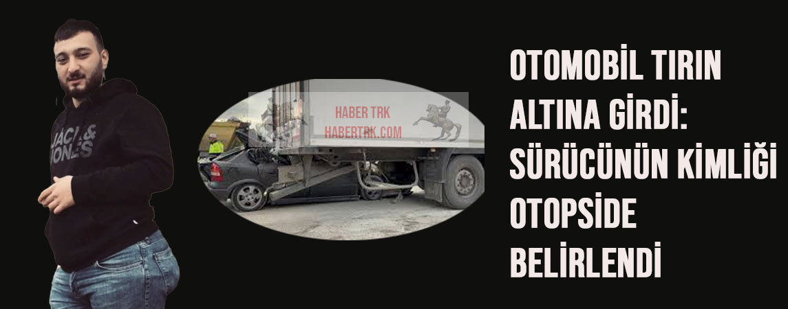 Otomobil tırın altına girdi: Sürücünün kimliği otopside belirlendi