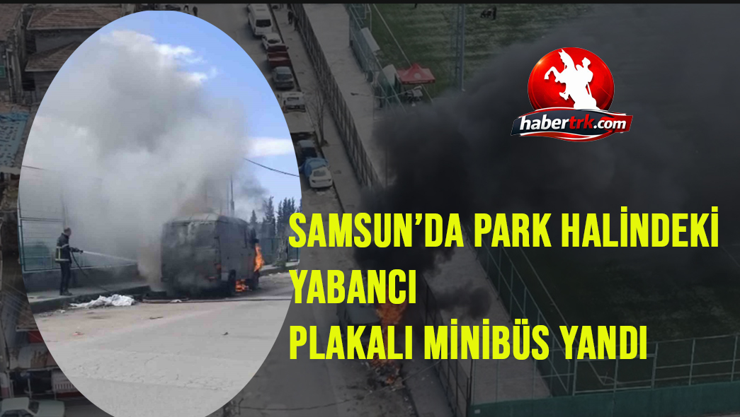 Samsun’da park halindeki yabancı plakalı minibüs yandı